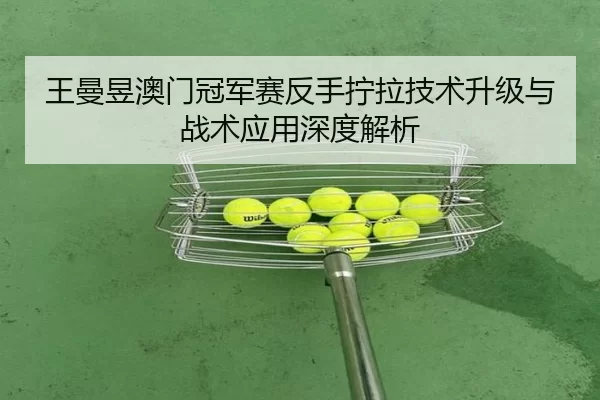 王曼昱澳门冠军赛反手拧拉技术升级与战术应用深度解析
