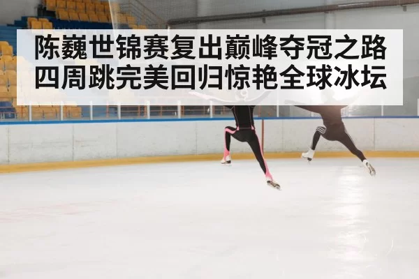 陈巍世锦赛复出巅峰夺冠之路 四周跳完美回归惊艳全球冰坛