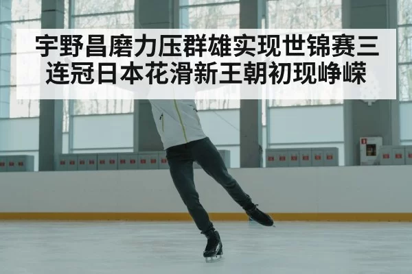 宇野昌磨力压群雄实现世锦赛三连冠日本花滑新王朝初现峥嵘