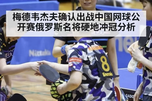 梅德韦杰夫确认出战中国网球公开赛俄罗斯名将硬地冲冠分析